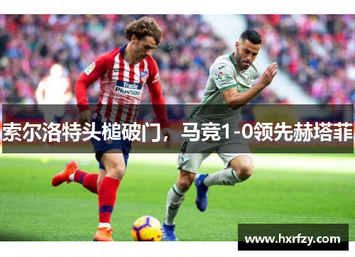 索尔洛特头槌破门，马竞1-0领先赫塔菲
